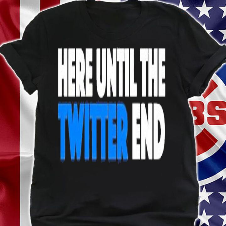 Here until the Twitter end shirt t-shirt shirt