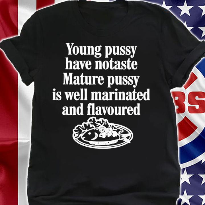 Young pussy have notaste mature pussy is well matinated and flavoured shirt t-shirt