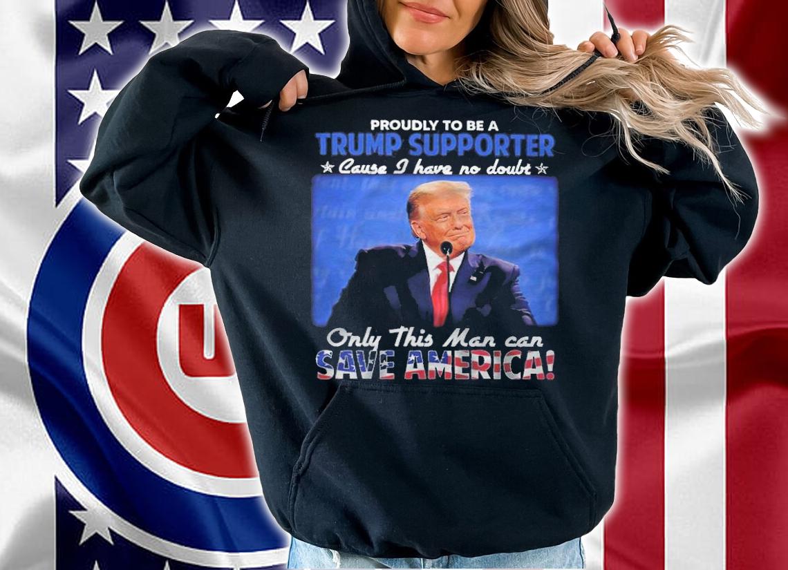Proudly To Be A Trump Supporter Cause I Have No Doubt Only This Man Can Save America Shirt t-shirt hoodie