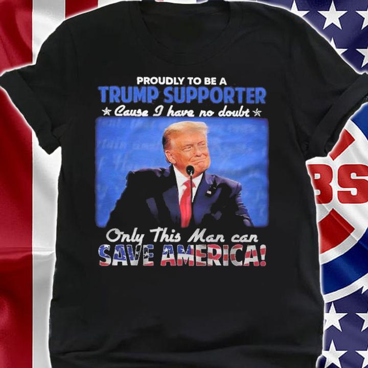 Proudly To Be A Trump Supporter Cause I Have No Doubt Only This Man Can Save America Shirt t-shirt shirt