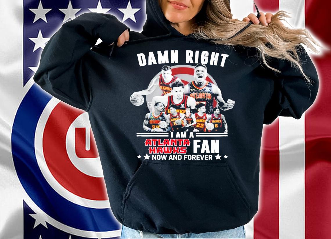 Damn right I am a Atlanta Hawks fans now and forever shirt hoodie