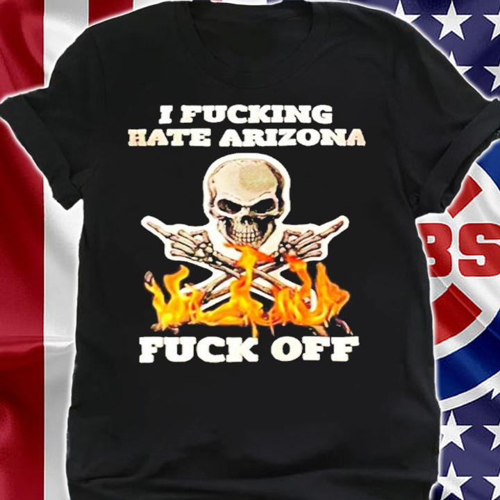 I Fucking Hate Arizona Fuck Off shirt shirt